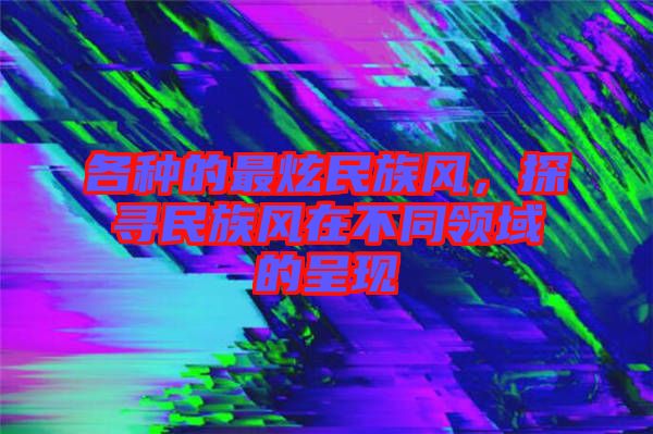 各種的最炫民族風(fēng)，探尋民族風(fēng)在不同領(lǐng)域的呈現(xiàn)