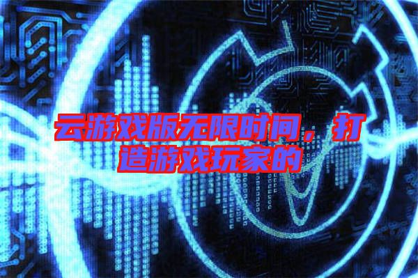 云游戲版無限時間，打造游戲玩家的