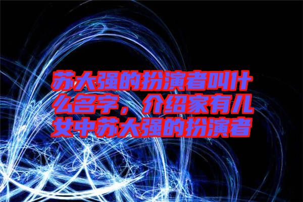 蘇大強的扮演者叫什么名字，介紹家有兒女中蘇大強的扮演者
