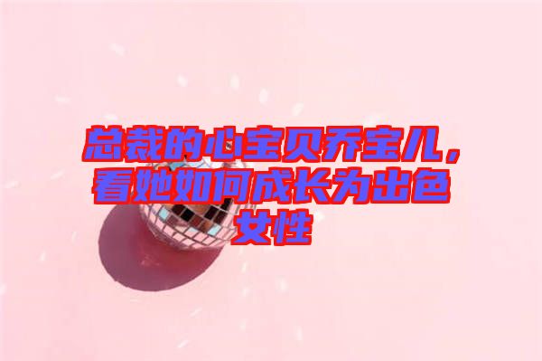 總裁的心寶貝喬寶兒，看她如何成長為出色女性