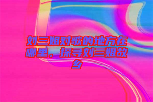 劉三姐對(duì)歌的地方在哪里，探尋劉三姐故鄉(xiāng)