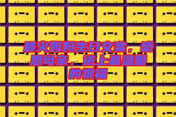 最火媽媽生日文案，感恩母親，送上最溫馨的祝福