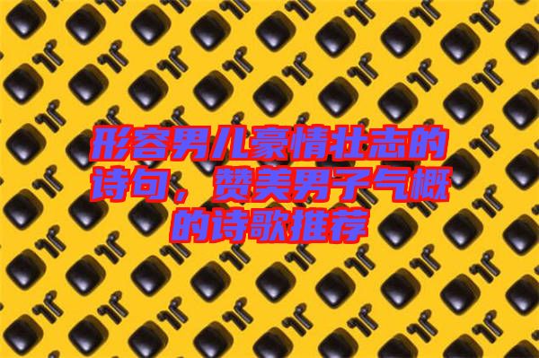 形容男兒豪情壯志的詩句，贊美男子氣概的詩歌推薦