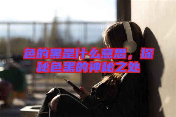 色的黑是什么意思，探秘色黑的神秘之處