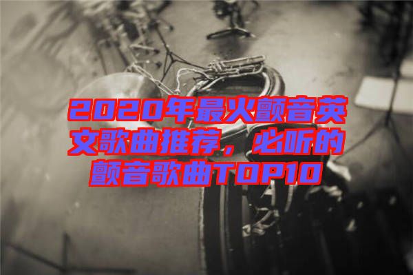2020年最火顫音英文歌曲推薦，必聽的顫音歌曲TOP10