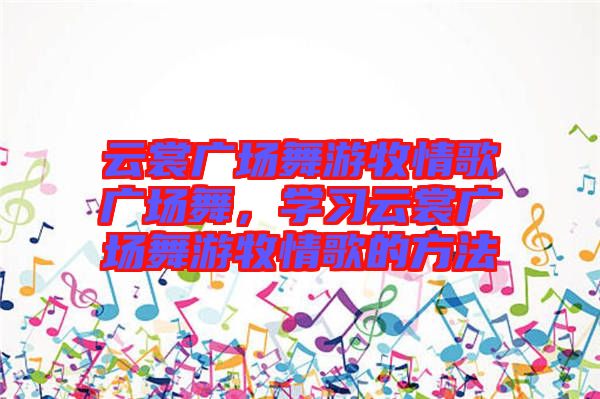云裳廣場舞游牧情歌廣場舞，學(xué)習(xí)云裳廣場舞游牧情歌的方法