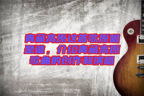 青藏高原這首歌原唱是誰，介紹青藏高原歌曲的創(chuàng)作和演唱