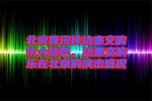 北京喜訊傳邊寨交響樂大放異，邊寨交響樂在北京的演出盛況
