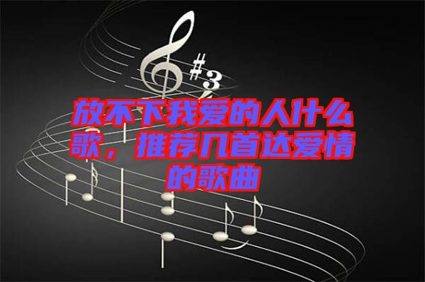 放不下我愛(ài)的人什么歌，推薦幾首達(dá)愛(ài)情的歌曲