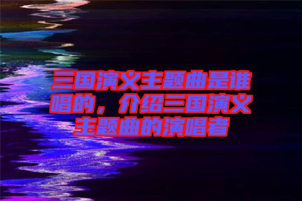 三國演義主題曲是誰唱的，介紹三國演義主題曲的演唱者