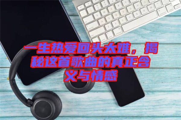 一生熱愛(ài)回頭太難，揭秘這首歌曲的真正含義與情感