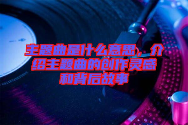 主題曲是什么意思，介紹主題曲的創(chuàng)作靈感和背后故事
