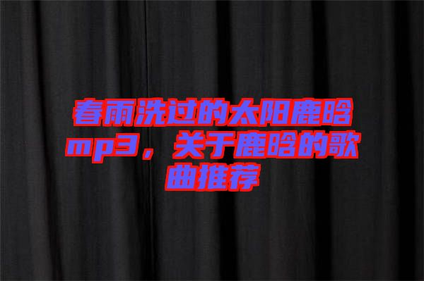 春雨洗過的太陽鹿晗mp3，關(guān)于鹿晗的歌曲推薦