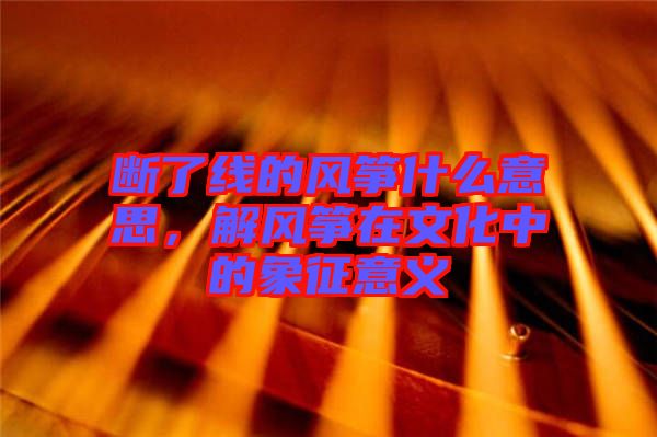 斷了線的風(fēng)箏什么意思，解風(fēng)箏在文化中的象征意義
