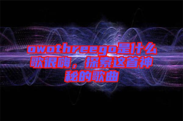 owothreego是什么歌很嗨，探索這首神秘的歌曲