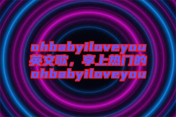 ohbabyiloveyou英文歌，享上熱門的ohbabyiloveyou