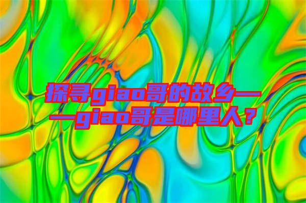 探尋giao哥的故鄉(xiāng)——giao哥是哪里人？