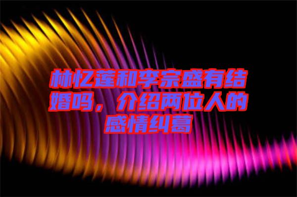 林憶蓮和李宗盛有結(jié)婚嗎，介紹兩位人的感情糾葛