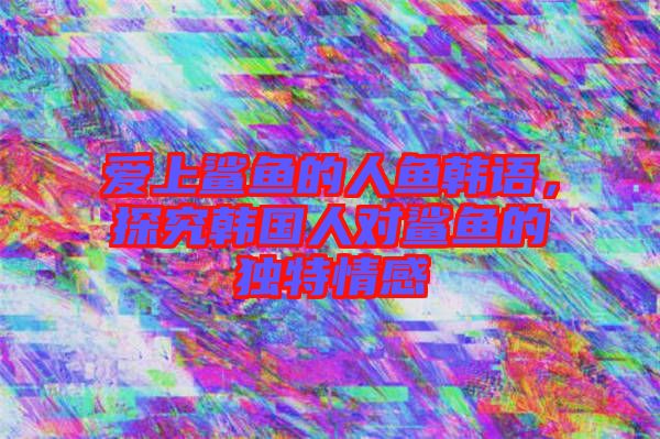 愛上鯊魚的人魚韓語，探究韓國人對鯊魚的獨(dú)特情感