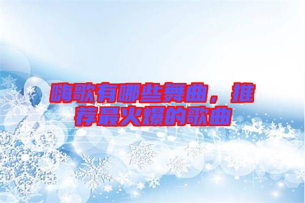 嗨歌有哪些舞曲，推薦最火爆的歌曲
