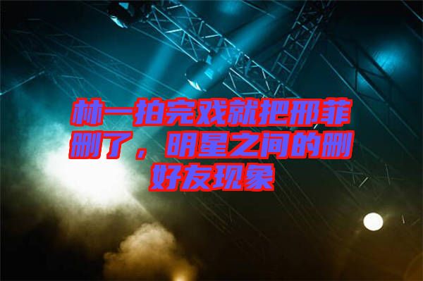 林一拍完戲就把邢菲刪了，明星之間的刪好友現(xiàn)象