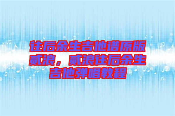 往后余生吉他譜原版貳浪，貳浪往后余生吉他彈唱教程