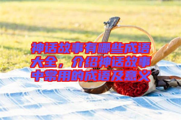神話故事有哪些成語大全，介紹神話故事中常用的成語及意義