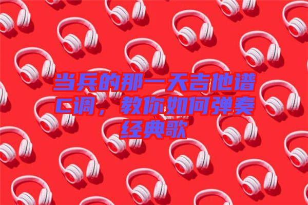 當(dāng)兵的那一天吉他譜C調(diào)，教你如何彈奏經(jīng)典歌