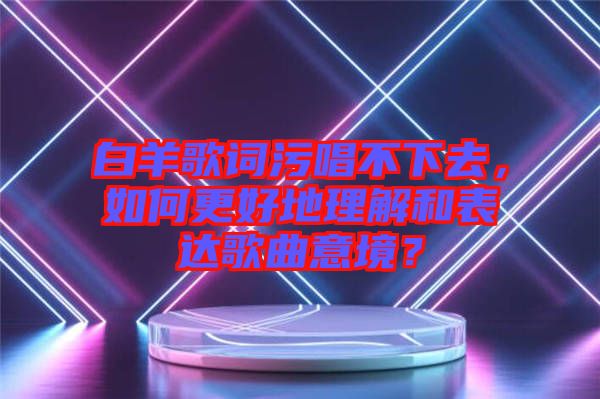 白羊歌詞污唱不下去，如何更好地理解和表達(dá)歌曲意境？