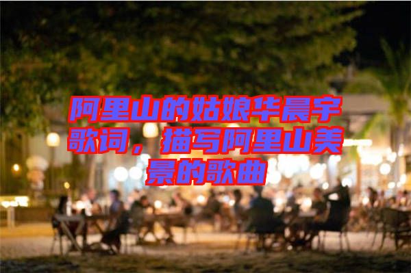 阿里山的姑娘華晨宇歌詞，描寫阿里山美景的歌曲