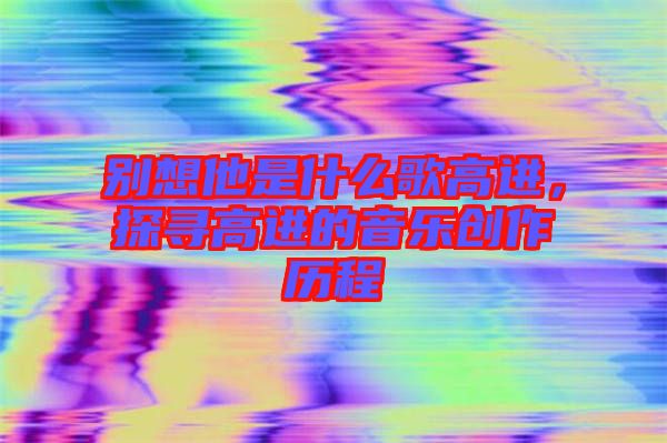 別想他是什么歌高進(jìn)，探尋高進(jìn)的音樂(lè)創(chuàng)作歷程
