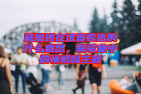 就是現(xiàn)在這首歌達(dá)的什么意思，解歌曲中的情感和主題