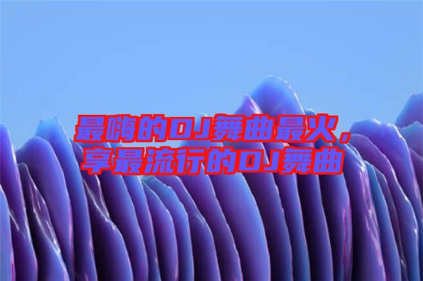 最嗨的DJ舞曲最火，享最流行的DJ舞曲