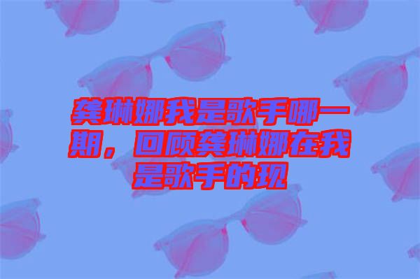 龔琳娜我是歌手哪一期，回顧龔琳娜在我是歌手的現(xiàn)