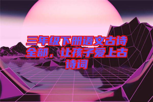 三年級下冊語文古詩全部，讓孩子愛上古詩詞