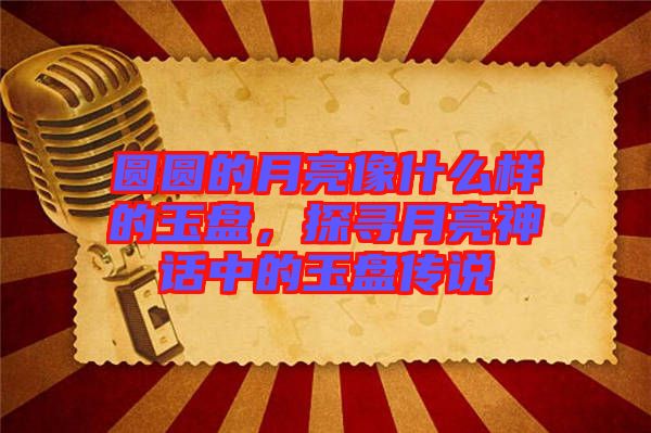 圓圓的月亮像什么樣的玉盤，探尋月亮神話中的玉盤傳說