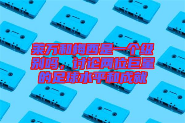 萊萬和梅西是一個級別嗎，討論兩位巨星的足球水平和成就