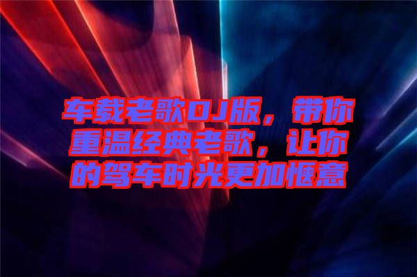 車載老歌DJ版，帶你重溫經(jīng)典老歌，讓你的駕車時光更加愜意