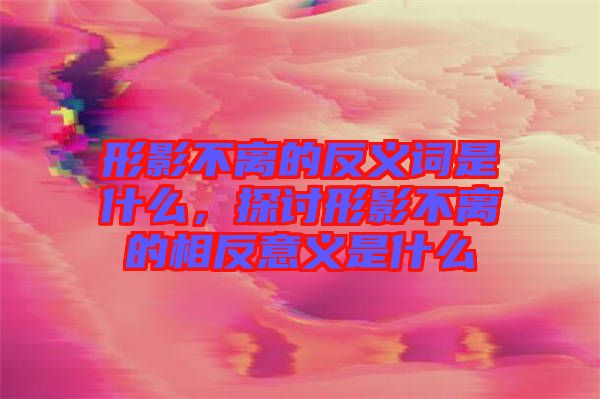 形影不離的反義詞是什么，探討形影不離的相反意義是什么