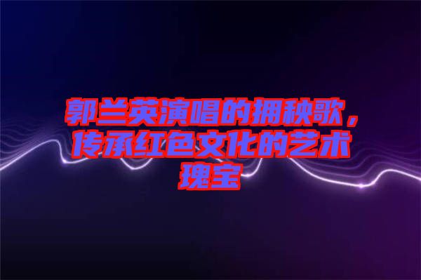 郭蘭英演唱的擁秧歌，傳承紅色文化的藝術(shù)瑰寶