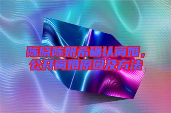 陳曉陳妍希確認(rèn)離婚，公開離婚原因及方法