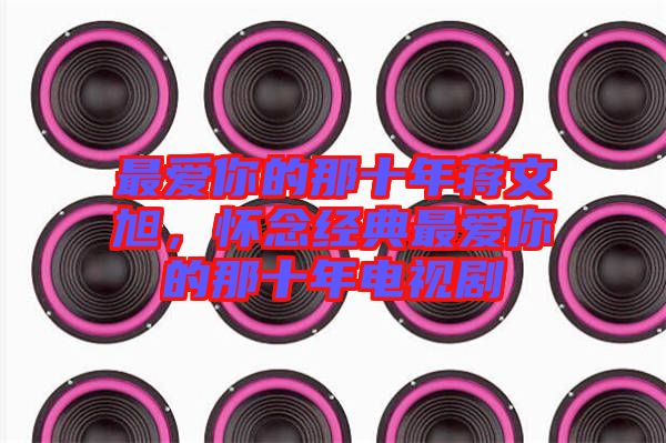 最愛(ài)你的那十年蔣文旭，懷念經(jīng)典最愛(ài)你的那十年電視劇