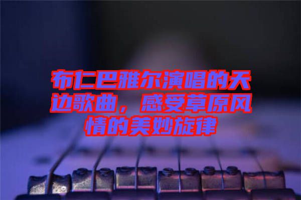 布仁巴雅爾演唱的天邊歌曲，感受草原風(fēng)情的美妙旋律