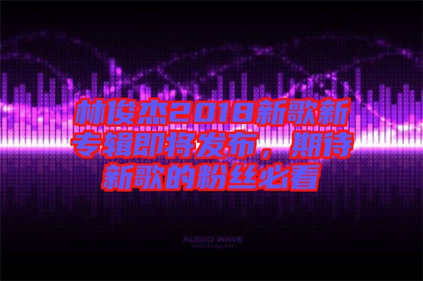 林俊杰2018新歌新專輯即將發(fā)布，期待新歌的粉絲必看