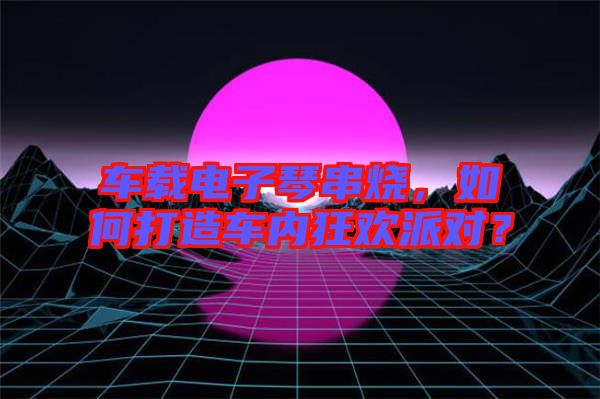 車載電子琴串燒，如何打造車內(nèi)狂歡派對(duì)？