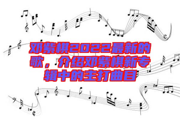 鄧紫棋2022最新的歌，介紹鄧紫棋新專輯中的主打曲目