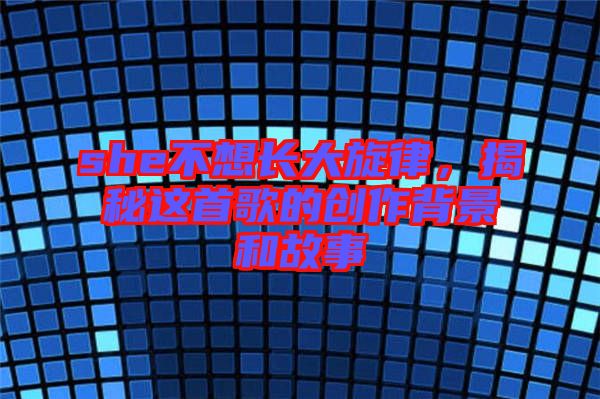 she不想長(zhǎng)大旋律，揭秘這首歌的創(chuàng)作背景和故事