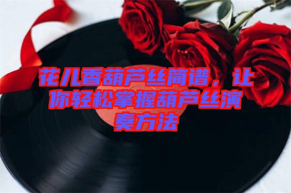 花兒香葫蘆絲簡譜，讓你輕松掌握葫蘆絲演奏方法