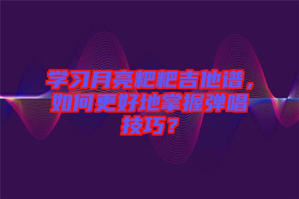 學(xué)習(xí)月亮粑粑吉他譜，如何更好地掌握彈唱技巧？
