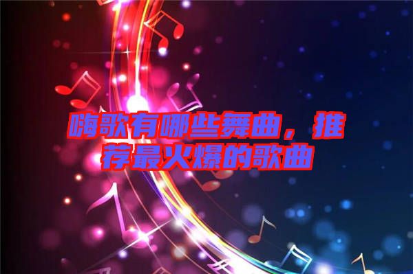 嗨歌有哪些舞曲，推薦最火爆的歌曲